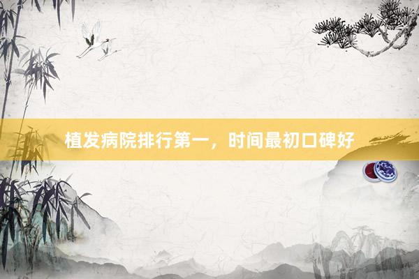 植发病院排行第一，时间最初口碑好