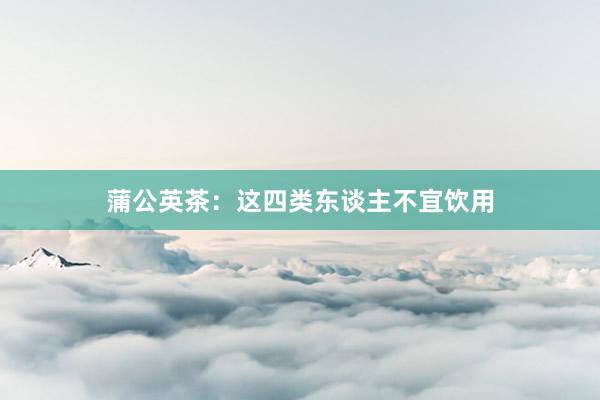 蒲公英茶：这四类东谈主不宜饮用