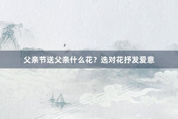 父亲节送父亲什么花？选对花抒发爱意