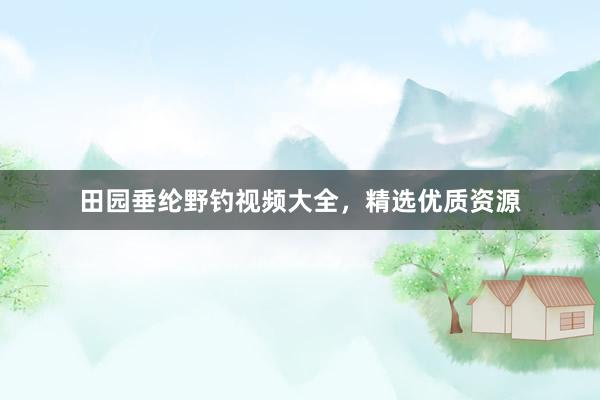 田园垂纶野钓视频大全，精选优质资源